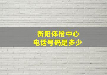 衡阳体检中心电话号码是多少