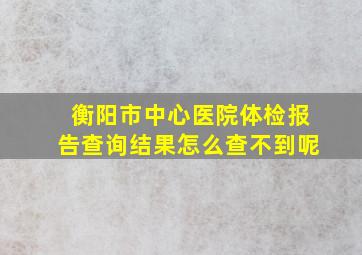 衡阳市中心医院体检报告查询结果怎么查不到呢