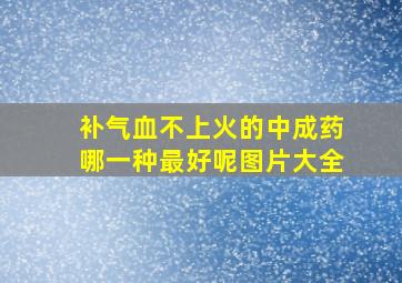 补气血不上火的中成药哪一种最好呢图片大全