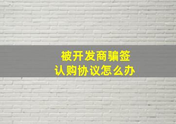 被开发商骗签认购协议怎么办