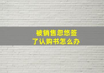 被销售忽悠签了认购书怎么办