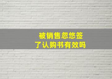 被销售忽悠签了认购书有效吗