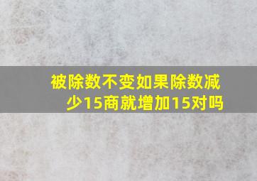 被除数不变如果除数减少15商就增加15对吗