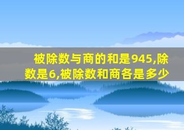 被除数与商的和是945,除数是6,被除数和商各是多少