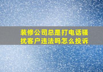 装修公司总是打电话骚扰客户违法吗怎么投诉