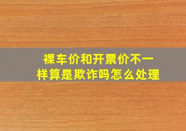 裸车价和开票价不一样算是欺诈吗怎么处理