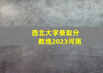 西北大学录取分数线2023河南