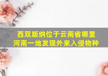 西双版纳位于云南省哪里河南一地发现外来入侵物种