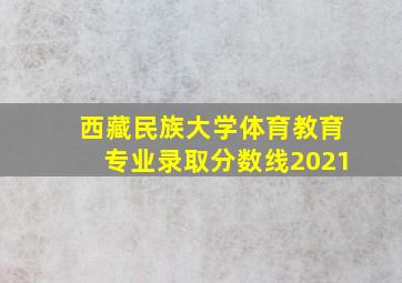 西藏民族大学体育教育专业录取分数线2021