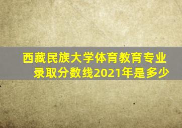 西藏民族大学体育教育专业录取分数线2021年是多少