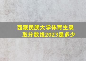 西藏民族大学体育生录取分数线2023是多少