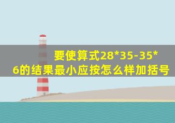 要使算式28*35-35*6的结果最小应按怎么样加括号