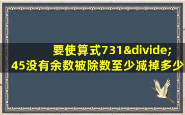 要使算式731÷45没有余数被除数至少减掉多少