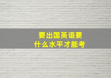 要出国英语要什么水平才能考