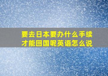 要去日本要办什么手续才能回国呢英语怎么说