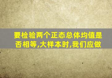 要检验两个正态总体均值是否相等,大样本时,我们应做