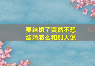 要结婚了突然不想结婚怎么和别人说