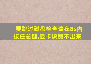 要跳过磁盘检查请在8s内按任意键,显卡识别不出来