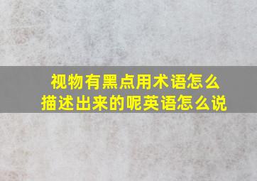 视物有黑点用术语怎么描述出来的呢英语怎么说