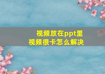 视频放在ppt里视频很卡怎么解决