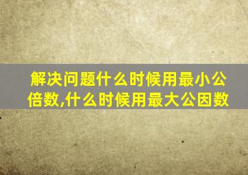 解决问题什么时候用最小公倍数,什么时候用最大公因数