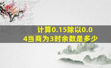 计算0.15除以0.04当商为3时余数是多少