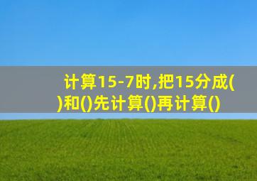 计算15-7时,把15分成()和()先计算()再计算()