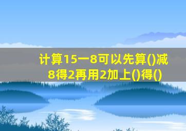 计算15一8可以先算()减8得2再用2加上()得()