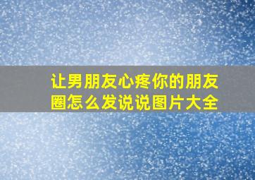 让男朋友心疼你的朋友圈怎么发说说图片大全