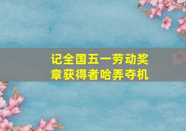 记全国五一劳动奖章获得者哈弄夺机