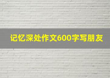 记忆深处作文600字写朋友