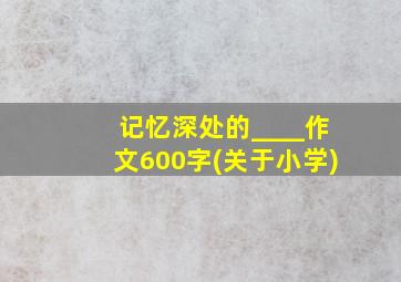 记忆深处的____作文600字(关于小学)