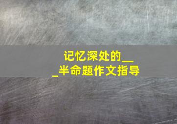 记忆深处的___半命题作文指导