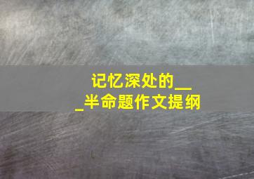 记忆深处的___半命题作文提纲