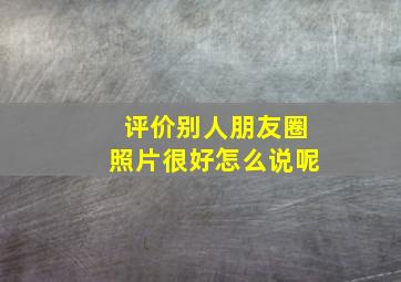 评价别人朋友圈照片很好怎么说呢