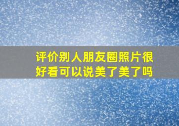 评价别人朋友圈照片很好看可以说美了美了吗