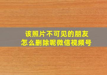 该照片不可见的朋友怎么删除呢微信视频号