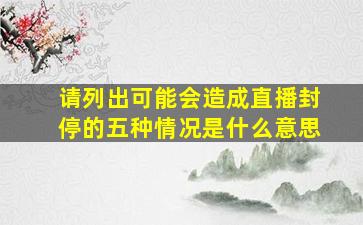 请列出可能会造成直播封停的五种情况是什么意思