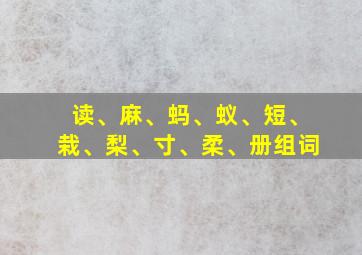 读、麻、蚂、蚁、短、栽、梨、寸、柔、册组词