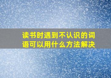 读书时遇到不认识的词语可以用什么方法解决