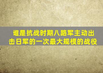 谁是抗战时期八路军主动出击日军的一次最大规模的战役