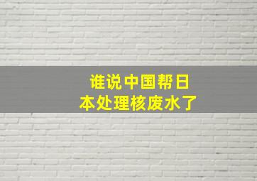 谁说中国帮日本处理核废水了