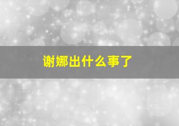 谢娜出什么事了