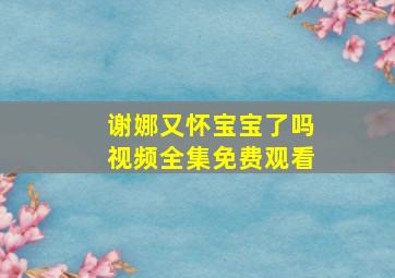 谢娜又怀宝宝了吗视频全集免费观看