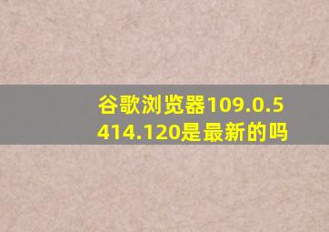 谷歌浏览器109.0.5414.120是最新的吗