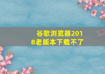 谷歌浏览器2018老版本下载不了