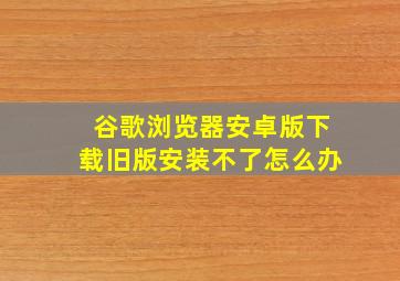 谷歌浏览器安卓版下载旧版安装不了怎么办