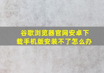 谷歌浏览器官网安卓下载手机版安装不了怎么办