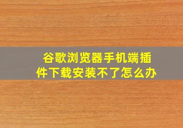 谷歌浏览器手机端插件下载安装不了怎么办