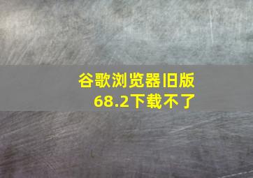 谷歌浏览器旧版68.2下载不了